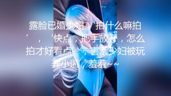 露脸已婚少妇，'拍什么嘛拍’，‘快点，把手放开，怎么拍才好看点’，害羞少妇被玩弄小逼，羞羞~~