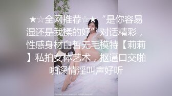 ★☆全网推荐☆★“是你容易湿还是我揉的好”对话精彩，性感身材白皙无毛模特【莉莉】私拍女体艺术，抠逼口交啪啪深情淫叫声好听