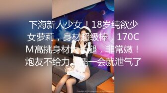 下海新人少女！18岁纯欲少女萝莉，身材超级棒，170CM高挑身材大长腿，非常嫩！炮友不给力，插一会就泄气了