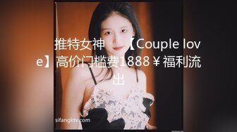 ❤️推特女神❤️【Couple love】高价门槛费1888￥福利流出