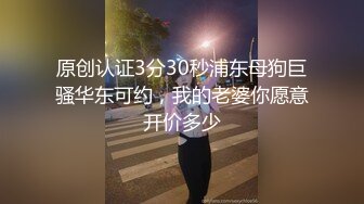 原创认证3分30秒浦东母狗巨骚华东可约，我的老婆你愿意开价多少