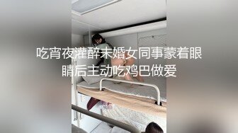 吃宵夜灌醉未婚女同事蒙着眼睛后主动吃鸡巴做爱