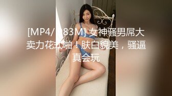 [MP4/ 983M] 女神骚男屌大卖力花式啪！肤白貌美，骚逼真会玩