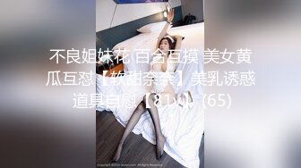 不良姐妹花 百合互摸 美女黄瓜互怼【软甜奈奈】美乳诱惑 道具自慰【81v】 (65)