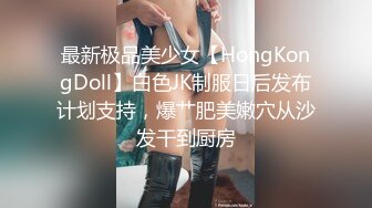 最新极品美少女【HongKongDoll】白色JK制服日后发布计划支持，爆艹肥美嫩穴从沙发干到厨房