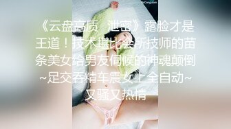 《云盘高质✅泄密》露脸才是王道！技术堪比会所技师的苗条美女给男友伺候的神魂颠倒~足交吞精车震女上全自动~又骚又热情