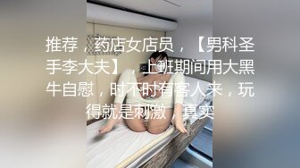 推荐，药店女店员，【男科圣手李大夫】，上班期间用大黑牛自慰，时不时有客人来，玩得就是刺激，真实