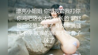 漂亮小姐姐 你想拔套我打你 你鸡吧这么大怎么长的 啊舒服已经第三波了 身材丰满骚话不停 被操的高潮不断套子破了