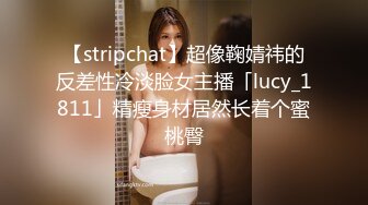 【stripchat】超像鞠婧祎的反差性冷淡脸女主播「lucy_1811」精瘦身材居然长着个蜜桃臀