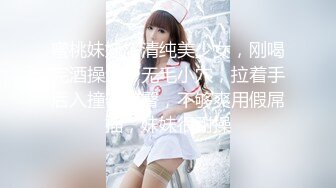 蜜桃妹妹，清纯美少女，刚喝完酒操逼，无毛小穴，拉着手后入撞击美臀，不够爽用假屌插，妹妹很耐操