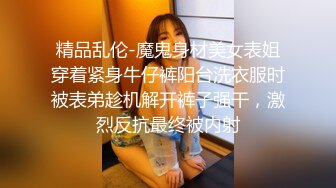 精品乱伦-魔鬼身材美女表姐穿着紧身牛仔裤阳台洗衣服时被表弟趁机解开裤子强干，激烈反抗最终被内射