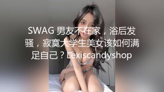 SWAG 男友不在家，浴后发骚，寂寞大学生美女该如何满足自己？Lexiscandyshop