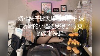 -娇小妹子被大JB猛男狂干 妹子娇嫩的小逼能受得了吗 爽的高潮迭起