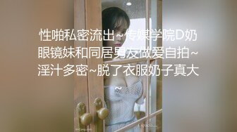 性啪私密流出~传媒学院D奶眼镜妹和同居男友做爱自拍~淫汁多密~脱了衣服奶子真大~