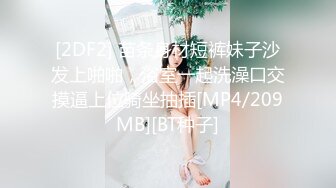 [2DF2] 苗条身材短裤妹子沙发上啪啪，浴室一起洗澡口交摸逼上位骑坐抽插[MP4/209MB][BT种子]