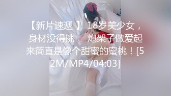 【新片速遞 】 18岁美少女，身材没得挑❤️炮架子做爱起来简直是像个甜蜜的蜜桃！[52M/MP4/04:03]