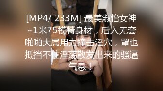 [MP4/ 233M] 最美淑怡女神~1米75模特身材，后入无套啪啪大屌用力撞击淫穴，罩也抵挡不住淫荡散发出来的骚逼气息！