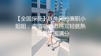 【全国探花】铁牛网约兼职小姐姐，调情啪啪老将驾轻就熟，做爱氛围满分