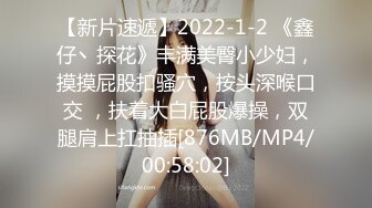 【新片速遞】2022-1-2 《鑫仔丶探花》丰满美臀小少妇，摸摸屁股扣骚穴，按头深喉口交 ，扶着大白屁股爆操，双腿肩上扛抽插[876MB/MP4/00:58:02]