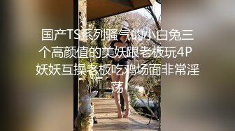 国产TS系列骚气的小白兔三个高颜值的美妖跟老板玩4P 妖妖互操老板吃鸡场面非常淫荡