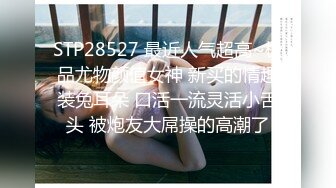 STP28527 最近人气超高~极品尤物颜值女神 新买的情趣装兔耳朵 口活一流灵活小舌头 被炮友大屌操的高潮了