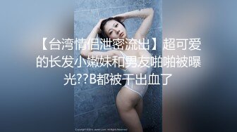 【台湾情侣泄密流出】超可爱的长发小嫩妹和男友啪啪被曝光??B都被干出血了