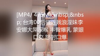 [MP4/ 475M]&nbsp;&nbsp; 台湾00后骚淫贱浪淫妹李安娜大屌深喉 丰臀爆乳 蒙眼口交 怒射口爆