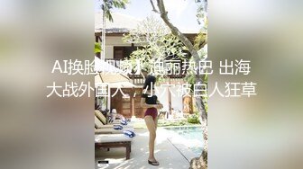 AI换脸视频】迪丽热巴 出海大战外国人，小穴被白人狂草