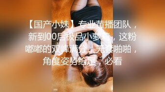 【国产小妹】专业黄播团队，新到00后极品小萝莉，这粉嘟嘟的双峰满分，无套啪啪，角度姿势给足，必看