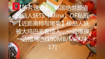 【新片速遞】✨韩国绝世颜值极品人妖TS「Mina」OF私拍【近距离特写爆菊】极品人妖被大鸡巴无套插入，一边爆操一边撸鸡巴[190MB/MP4/4:17]