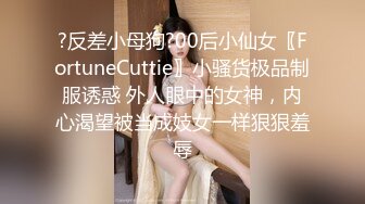 ?反差小母狗?00后小仙女〖FortuneCuttie〗小骚货极品制服诱惑 外人眼中的女神，内心渴望被当成妓女一样狠狠羞辱