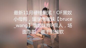 最新11月硬核媚黑！OF黑奴小母狗，留学生嫩妹【bruce_wang】同姐妹群P黑人，场面炸裂，被干到瘫软