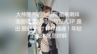 大神圈养的小母狗 苗条嫩妹 洛丽塔 领小母狗与友人3P 露出 颜射 内射 样样精通！年轻的酮体就是好啊