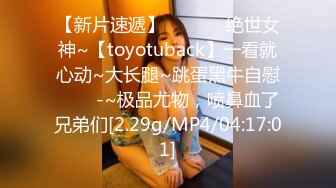 【新片速遞】 ✨✨✨⚡ 绝世女神~【toyotuback】一看就心动~大长腿~跳蛋黑牛自慰✨✨✨-~极品尤物，喷鼻血了兄弟们[2.29g/MP4/04:17:01]