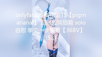 onlyfans 唯美伪娘TS【pigmananal】 超级假屌插菊 solo自慰 拳交一步到胃【368V】 (53)