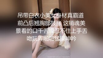 吊带白衣小美女身材真霸道 前凸后翘胸部鼓胀 这销魂美景看的口干舌燥忍不住上手舌吻玩弄啪啪猛操呻吟