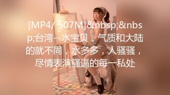 [MP4/ 507M]&nbsp;&nbsp;台湾--水宝贝，气质和大陆的就不同，水多多，人骚骚，尽情表演骚逼的每一私处