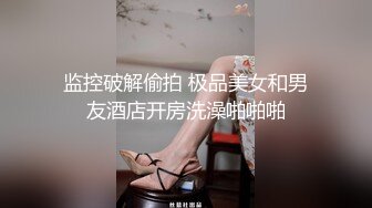 监控破解偷拍 极品美女和男友酒店开房洗澡啪啪啪