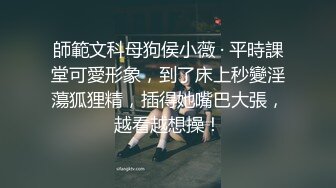 師範文科母狗侯小薇 · 平時課堂可愛形象，到了床上秒變淫蕩狐狸精，插得她嘴巴大張，越看越想操！