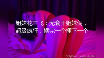 姐妹花三飞：无套干姐妹俩，超级疯狂，操完一个插下一个