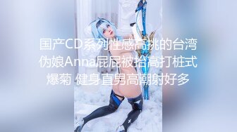 国产CD系列性感高挑的台湾伪娘Anna屁屁被抬高打桩式爆菊 健身直男高潮射好多