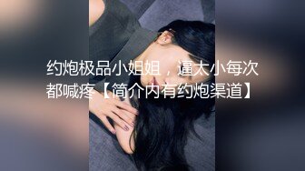 约炮极品小姐姐，逼太小每次都喊疼【简介内有约炮渠道】