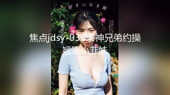 焦点jdsy-036泰神兄弟约操翘臀小菲妹