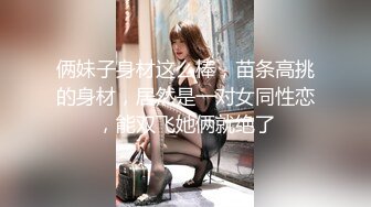 俩妹子身材这么棒，苗条高挑的身材，居然是一对女同性恋，能双飞她俩就绝了