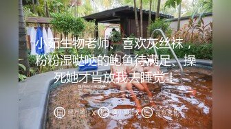 小茹生物老师、喜欢灰丝袜，粉粉湿哒哒的鲍鱼待满足、操死她才肯放我去睡觉！