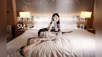 美声美乳美臀 连体网袜 轻微SM 玩穴吃鸡巴 正面抽插 自慰到高潮